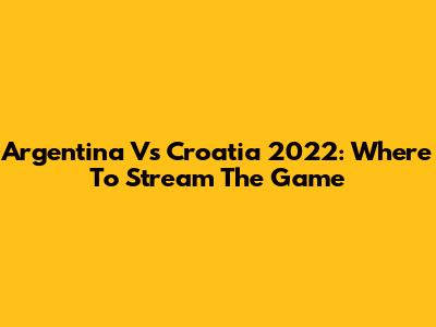 Argentina Vs Croatia 2022: Where To Stream The Game