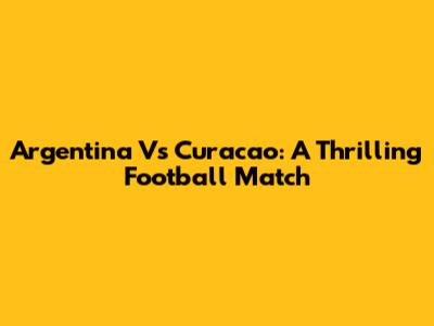 Argentina Vs Curacao: A Thrilling Football Match
