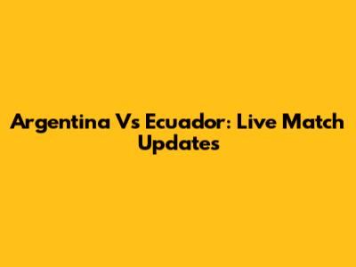 Argentina Vs Ecuador: Live Match Updates