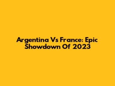 Argentina Vs France: Epic Showdown Of 2023