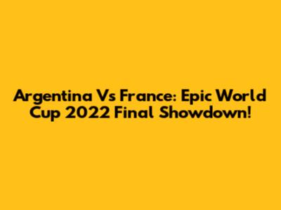 Argentina Vs France: Epic World Cup 2022 Final Showdown!