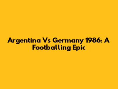 Argentina Vs Germany 1986: A Footballing Epic