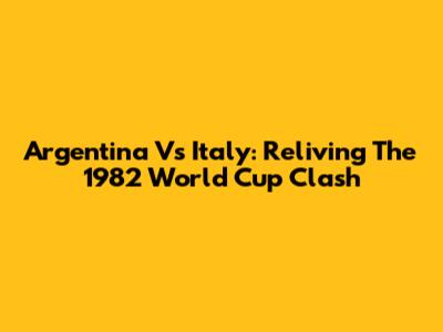 Argentina Vs Italy: Reliving The 1982 World Cup Clash