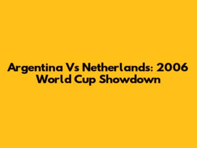 Argentina Vs Netherlands: 2006 World Cup Showdown