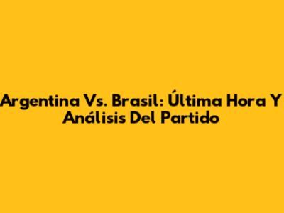 Argentina Vs. Brasil: Última Hora Y Análisis Del Partido