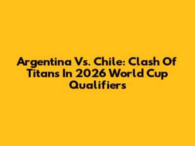 Argentina Vs. Chile: Clash Of Titans In 2026 World Cup Qualifiers