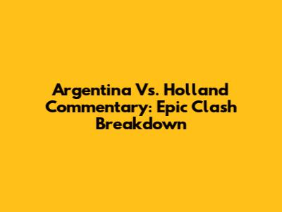 Argentina Vs. Holland Commentary: Epic Clash Breakdown