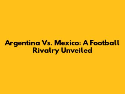 Argentina Vs. Mexico: A Football Rivalry Unveiled