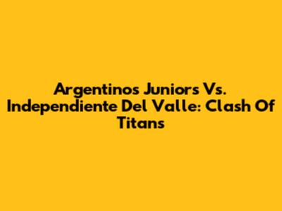 Argentinos Juniors Vs. Independiente Del Valle: Clash Of Titans
