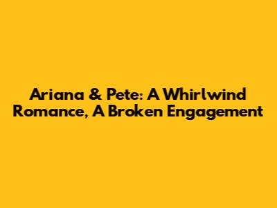 Ariana & Pete: A Whirlwind Romance, A Broken Engagement