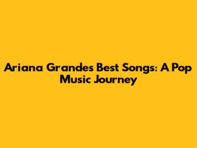 Ariana Grande's Best Songs: A Pop Music Journey