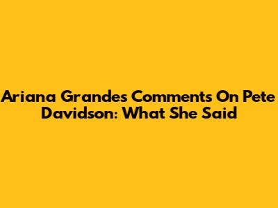 Ariana Grande's Comments On Pete Davidson: What She Said