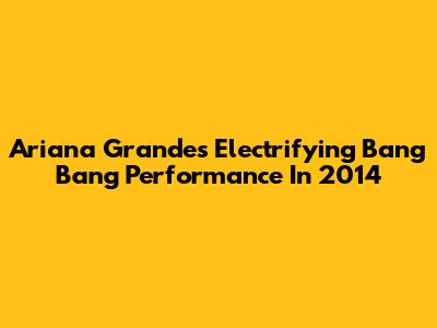 Ariana Grande's Electrifying Bang Bang Performance In 2014