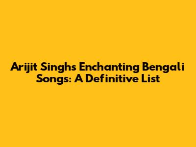 Arijit Singh's Enchanting Bengali Songs: A Definitive List