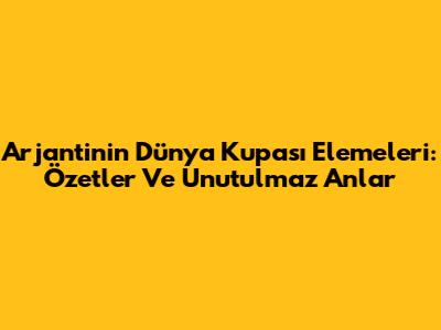 Arjantin'in Dünya Kupası Elemeleri: Özetler Ve Unutulmaz Anlar