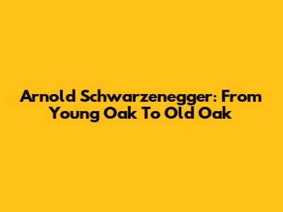 Arnold Schwarzenegger: From Young Oak To Old Oak