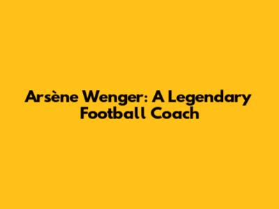 Arsène Wenger: A Legendary Football Coach