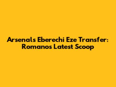 Arsenal's Eberechi Eze Transfer: Romano's Latest Scoop