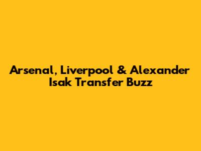 Arsenal, Liverpool & Alexander Isak Transfer Buzz