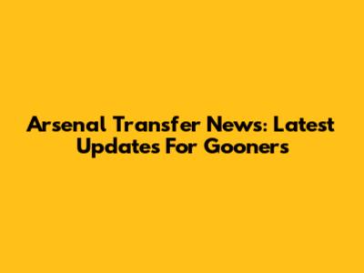 Arsenal Transfer News: Latest Updates For Gooners