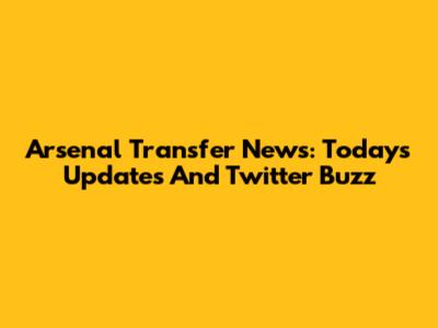 Arsenal Transfer News: Today's Updates And Twitter Buzz