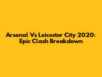 Arsenal Vs Leicester City 2020: Epic Clash Breakdown
