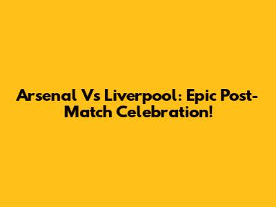 Arsenal Vs Liverpool: Epic Post-Match Celebration!