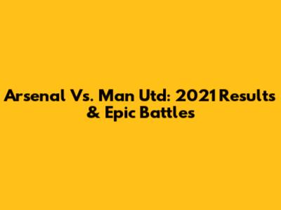 Arsenal Vs. Man Utd: 2021 Results & Epic Battles