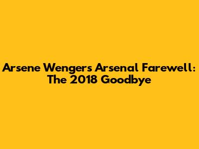 Arsene Wenger's Arsenal Farewell: The 2018 Goodbye