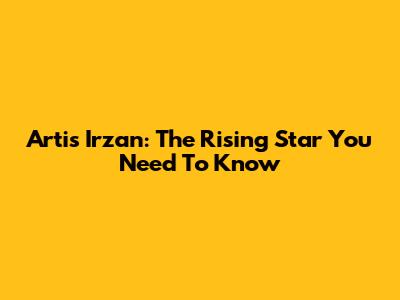 Artis Irzan: The Rising Star You Need To Know