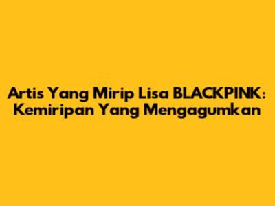 Artis Yang Mirip Lisa BLACKPINK: Kemiripan Yang Mengagumkan