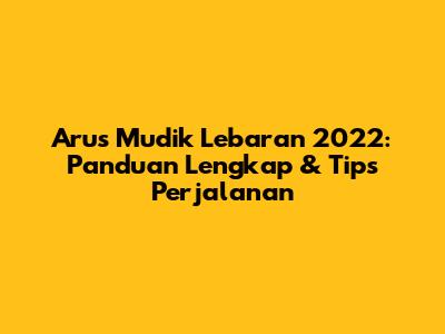 Arus Mudik Lebaran 2022: Panduan Lengkap & Tips Perjalanan