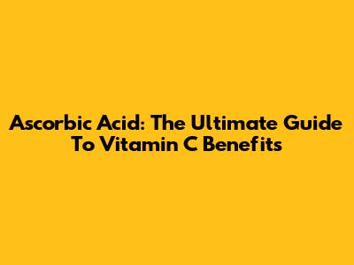 Ascorbic Acid: The Ultimate Guide To Vitamin C Benefits