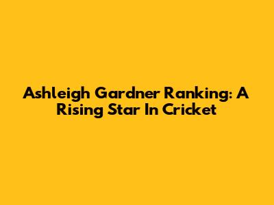 Ashleigh Gardner Ranking: A Rising Star In Cricket