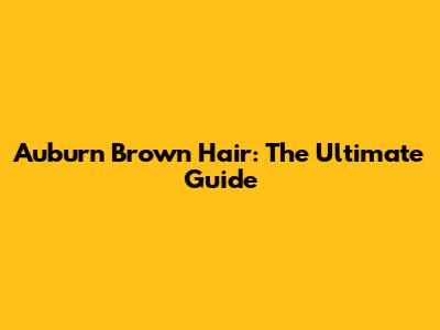 Auburn Brown Hair: The Ultimate Guide