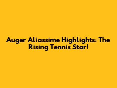 Auger Aliassime Highlights: The Rising Tennis Star!