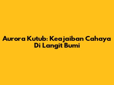 Aurora Kutub: Keajaiban Cahaya Di Langit Bumi