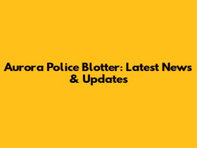 Aurora Police Blotter: Latest News & Updates