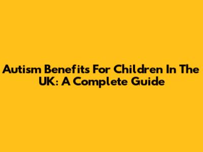 Autism Benefits For Children In The UK: A Complete Guide