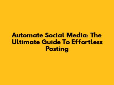 Automate Social Media: The Ultimate Guide To Effortless Posting