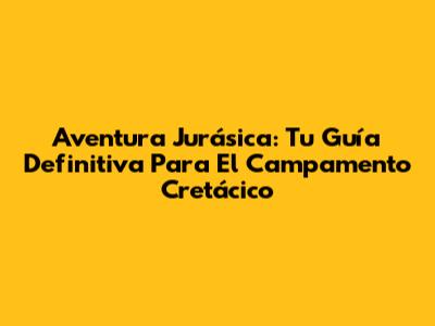 Aventura Jurásica: Tu Guía Definitiva Para El Campamento Cretácico