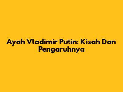 Ayah Vladimir Putin: Kisah Dan Pengaruhnya