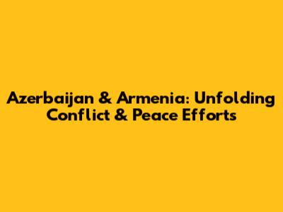 Azerbaijan & Armenia: Unfolding Conflict & Peace Efforts