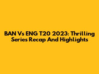 BAN Vs ENG T20 2023: Thrilling Series Recap And Highlights