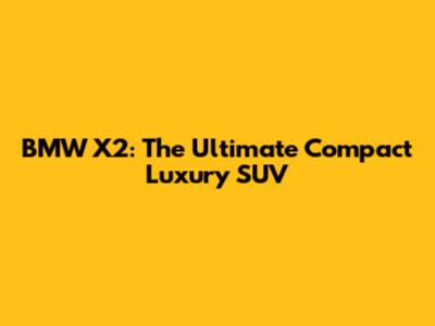 BMW X2: The Ultimate Compact Luxury SUV