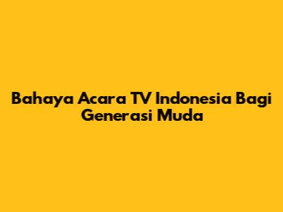 Bahaya Acara TV Indonesia Bagi Generasi Muda