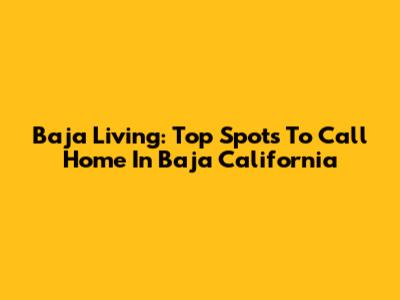 Baja Living: Top Spots To Call Home In Baja California