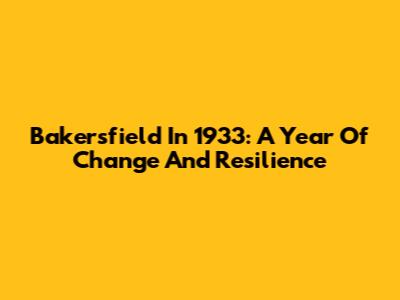 Bakersfield In 1933: A Year Of Change And Resilience