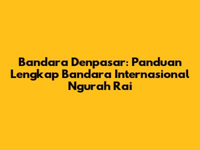 Bandara Denpasar: Panduan Lengkap Bandara Internasional Ngurah Rai