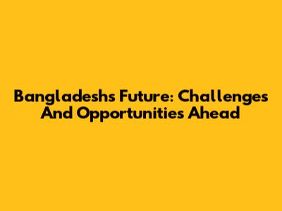 Bangladesh's Future: Challenges And Opportunities Ahead